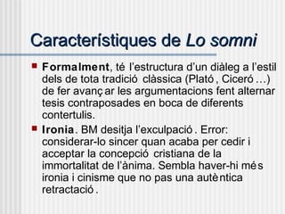 Característiques deCaracterístiques de Lo somniLo somni
 Formalment, té l’estructura d’un diàleg a l’estil
dels de tota tradició clàssica (Plató , Ciceró …)
de fer avanç ar les argumentacions fent alternar
tesis contraposades en boca de diferents
contertulis.
 Ironia. BM desitja l’exculpació . Error:
considerar-lo sincer quan acaba per cedir i
acceptar la concepció cristiana de la
immortalitat de l’ànima. Sembla haver-hi més
ironia i cinisme que no pas una autèntica
retractació .
 