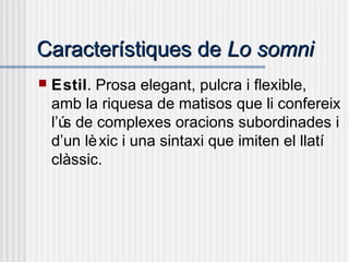 Característiques deCaracterístiques de Lo somniLo somni
 Estil. Prosa elegant, pulcra i flexible,
amb la riquesa de matisos que li confereix
l’ús de complexes oracions subordinades i
d’un lèxic i una sintaxi que imiten el llatí
clàssic.
 