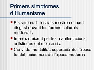 Primers simptomesPrimers simptomes
dd’’HumanismeHumanisme
 Els sectors il· lustrats mostren un cert
disgust davant les formes culturals
medievals
 Interès creixent per les manifestacions
artístiques del mó n antic.
 Canvi de mentalitat: superació de l’època
feudal, naixement de l’època moderna
 
