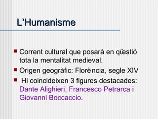 LL’’HumanismeHumanisme
 Corrent cultural que posarà en qüestió
tota la mentalitat medieval.
 Origen geogràfic: Florència, segle XIV
 Hi coincideixen 3 figures destacades:
Dante Alighieri, Francesco Petrarca i
Giovanni Boccaccio.
 