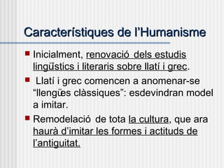 Característiques de lCaracterístiques de l’’HumanismeHumanisme
 Inicialment, renovació dels estudis
lingüístics i literaris sobre llatí i grec.
 Llatí i grec comencen a anomenar-se
“llengües clàssiques”: esdevindran model
a imitar.
 Remodelació de tota la cultura, que ara
haurà d’imitar les formes i actituds de
l’antiguitat.
 