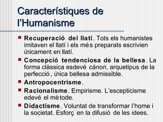 Característiques deCaracterístiques de
ll’’HumanismeHumanisme
 Recuperació del llatí. Tots els humanistes
imitaven el llatí i els més preparats escrivien
únicament en llatí.
 Concepció tendenciosa de la bellesa. La
forma clàssica esdevé cànon, arquetipus de la
perfecció , única bellesa admissible.
 Antropocentrisme.
 Racionalisme. Empirisme. L’escepticisme
edevé el mètode.
 Didactisme. Voluntat de transformar l’home i
la societat. Esforç en la difusió de les idees.
 