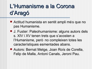 LL’’Humanisme a la CoronaHumanisme a la Corona
dd’’AragóAragó
 Actitud humanista en sentit ampli més que no
pas Humanisme.
 J. Fuster: Paleohumanisme: alguns autors dels
s. XIV i XV tenen trets que s’acosten a
l’Humanisme, però no compleixen totes les
característiques esmentades abans.
 Autors: Bernat Metge, Joan Roís de Corella,
Felip de Malla, Antoni Canals, Jeroni Pau.
 