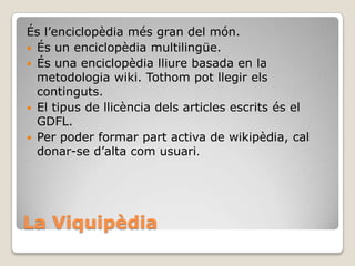 La Viquipèdia
És l’enciclopèdia més gran del món.
 És un enciclopèdia multilingüe.
 És una enciclopèdia lliure basada en la
metodologia wiki. Tothom pot llegir els
continguts.
 El tipus de llicència dels articles escrits és el
GDFL.
 Per poder formar part activa de wikipèdia, cal
donar-se d’alta com usuari.
 