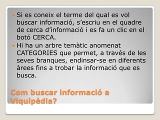 Com buscar informació a
Viquipèdia?
 Si es coneix el terme del qual es vol
buscar informació, s’escriu en el quadre
de cerca d’informació i es fa un clic en el
botó CERCA.
 Hi ha un arbre temàtic anomenat
CATEGORIES que permet, a través de les
seves branques, endinsar-se en diferents
àrees fins a trobar la informació que es
busca.
 