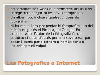 Les Fotografies a Internet
 Els fotoblocs són webs que permeten als usuaris
enregistrats penjar-hi les seves fotografies.
 Un àlbum pot incloure qualsevol tipus de
fotografies.
 Hi ha molts llocs per penjar-hi fotografies, un del
més conegut és el Picassa, de Google. En
aquesta web, l’autor de la fotografia és qui
decideix el tipus d’accés per a la seva obra: pot
desar àlbums per a tothom o només per als
usuaris que ell vulgui.
 