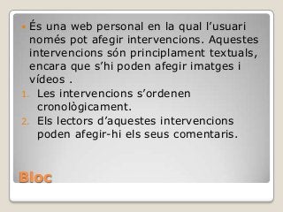 Bloc
 És una web personal en la qual l’usuari
només pot afegir intervencions. Aquestes
intervencions són principlament textuals,
encara que s’hi poden afegir imatges i
vídeos .
1. Les intervencions s’ordenen
cronològicament.
2. Els lectors d’aquestes intervencions
poden afegir-hi els seus comentaris.
 