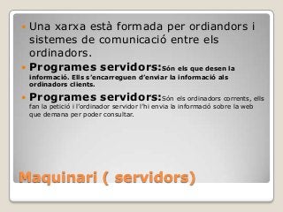 Maquinari ( servidors)
 Una xarxa està formada per ordiandors i
sistemes de comunicació entre els
ordinadors.
 Programes servidors:Són els que desen la
informació. Ells s’encarreguen d’enviar la informació als
ordinadors clients.
 Programes servidors:Són els ordinadors corrents, ells
fan la petició i l’ordinador servidor l’hi envia la informació sobre la web
que demana per poder consultar.
 