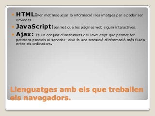 Llenguatges amb els que treballen
els navegadors.
 HTML:Per met maquejar la informació i les imatges per a poder ser
enviades.
 JavaScript:permet que les pàgines web siguin interactives.
 Ajax: És un conjunt d’instrumets del JavaScript que permet fer
peticions parcials al servidor: això fa una transició d’informació més fluida
entre els ordinadors.
 