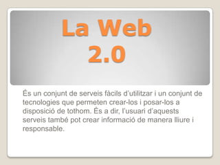 La Web
2.0
És un conjunt de serveis fàcils d’utilitzar i un conjunt de
tecnologies que permeten crear-los i posar-los a
disposició de tothom. És a dir, l’usuari d’aquests
serveis també pot crear informació de manera lliure i
responsable.
 