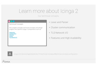 • Lexer and Parser
• Cluster communication
• TLS Network I/O
• Features und High Availability
Learn more about Icinga 2
Our technical concepts
Technical Concepts
This chapter provides technical concepts and design
insights into specific Icinga 2 components such as:
•Application
•Configuration
•Features
•Cluster
•TLS Network IO
icinga.com/docs/icinga2/latest/doc/19-technical-concepts/#technical-concepts-configuration
 