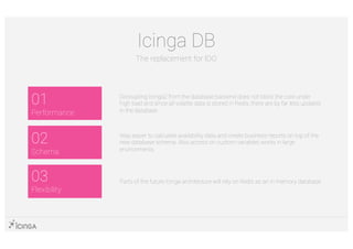01
Performance
03
Flexibility
02
Schema
Icinga DB
The replacement for IDO
Decoupling Icinga2 from the database backend does not block the core under
high load and since all volatile data is stored in Redis, there are by far less updates
in the database
Way easier to calculate availability data and create business reports on top of the
new database schema. Also access on custom variables works in large
environments
Parts of the future Icinga architecture will rely on Redis as an in memory database
 