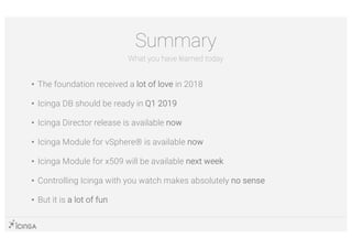 • The foundation received a lot of love in 2018
• Icinga DB should be ready in Q1 2019
• Icinga Director release is available now
• Icinga Module for vSphere® is available now
• Icinga Module for x509 will be available next week
• Controlling Icinga with you watch makes absolutely no sense
• But it is a lot of fun
Summary
What you have learned today
 