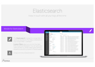 Elasticsearch
Keep in touch with all your logs all the time
icinga.com/docs/elasticsearch/
The Elasticsearch module for Icinga Web 2
gives you access to this data, embedded in
your Icinga Web 2 interface.
Custom filters allow you to limit the data
that should be displayed. You can give your
users access to certain data types without
revealing everything stored in Elasticsearch.
Module for Elasticsearch
 