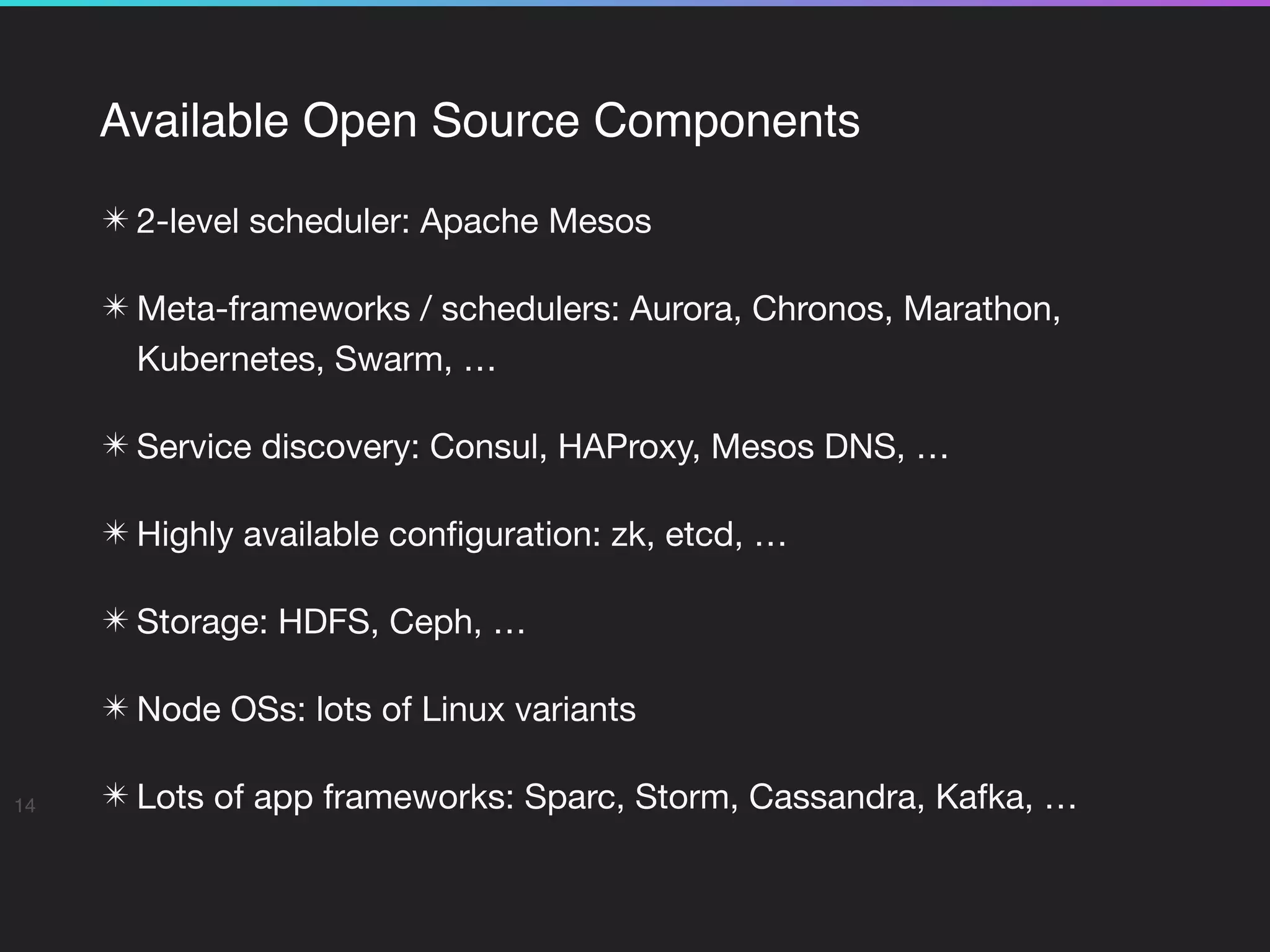 Available Open Source Components
✴ 2-level scheduler: Apache Mesos

✴ Meta-frameworks / schedulers: Aurora, Chronos, Marathon,
Kubernetes, Swarm, …

✴ Service discovery: Consul, HAProxy, Mesos DNS, …

✴ Highly available conﬁguration: zk, etcd, …

✴ Storage: HDFS, Ceph, …

✴ Node OSs: lots of Linux variants

✴ Lots of app frameworks: Sparc, Storm, Cassandra, Kafka, …14
 