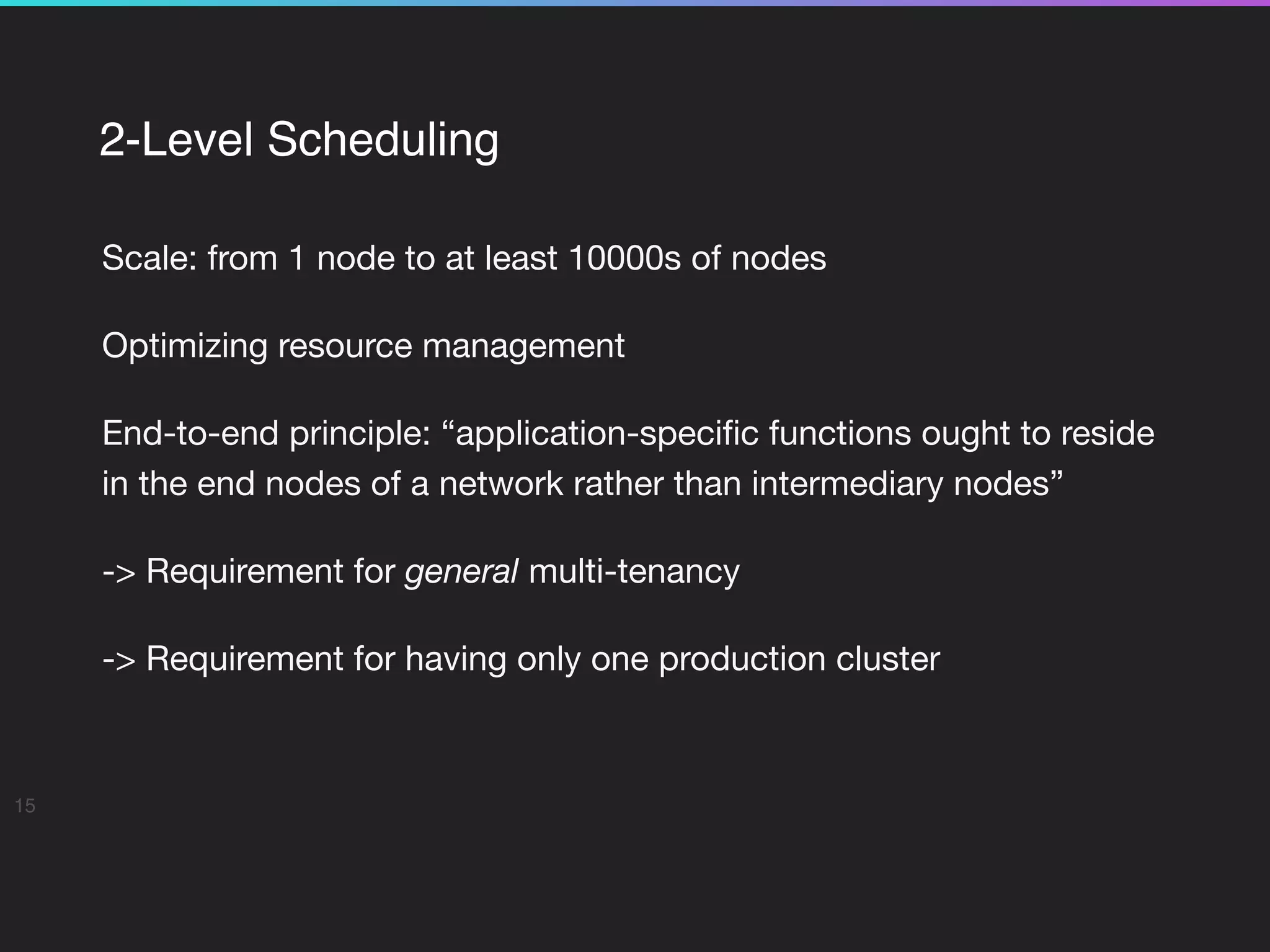 2-Level Scheduling
Scale: from 1 node to at least 10000s of nodes

Optimizing resource management

End-to-end principle: “application-speciﬁc functions ought to reside
in the end nodes of a network rather than intermediary nodes”

-> Requirement for general multi-tenancy

-> Requirement for having only one production cluster
15
 