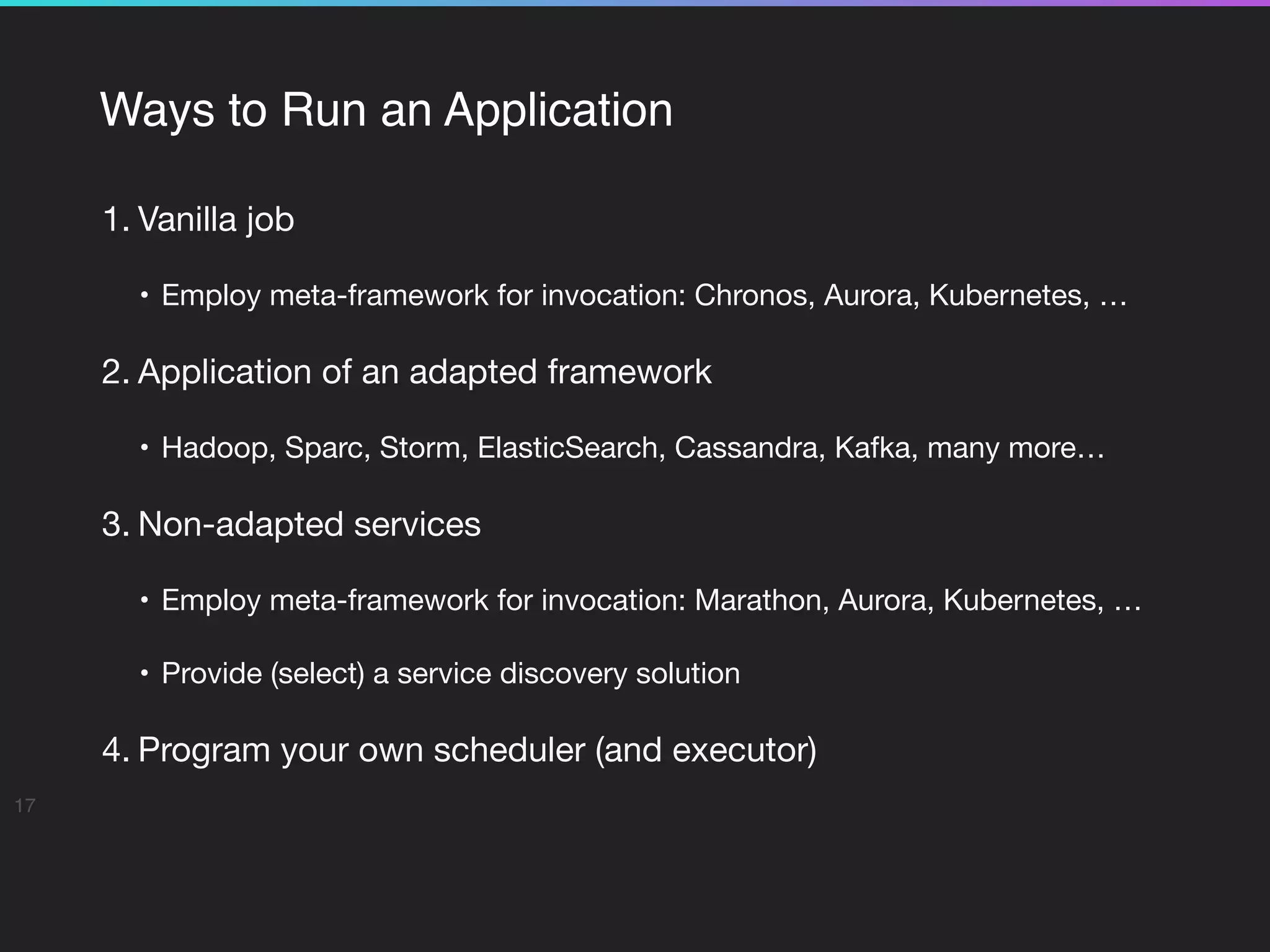 Ways to Run an Application
1. Vanilla job

• Employ meta-framework for invocation: Chronos, Aurora, Kubernetes, …

2. Application of an adapted framework

• Hadoop, Sparc, Storm, ElasticSearch, Cassandra, Kafka, many more…

3. Non-adapted services

• Employ meta-framework for invocation: Marathon, Aurora, Kubernetes, …

• Provide (select) a service discovery solution

4. Program your own scheduler (and executor)

17
 
