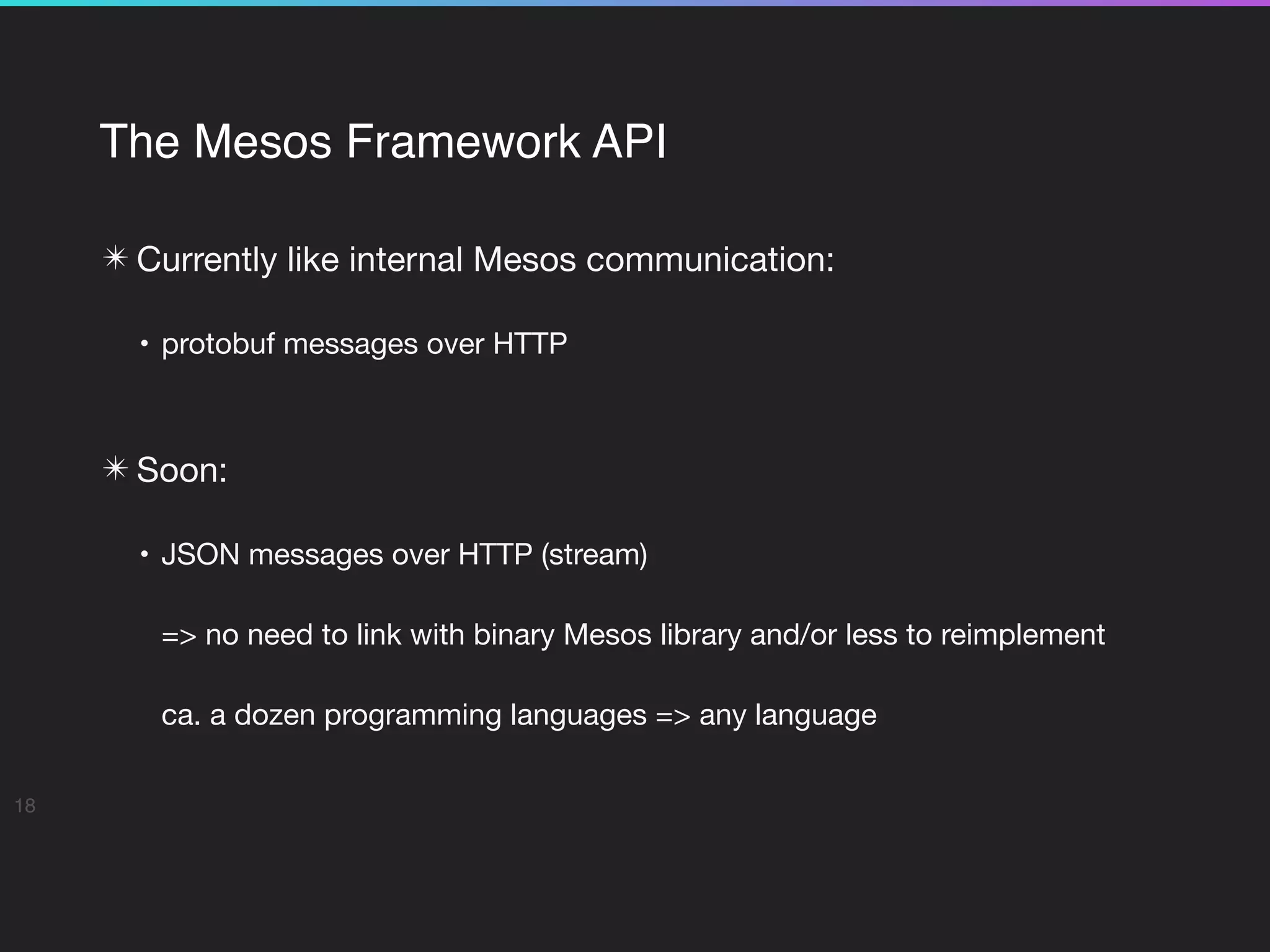 The Mesos Framework API
✴ Currently like internal Mesos communication:

• protobuf messages over HTTP 
✴ Soon:

• JSON messages over HTTP (stream)

=> no need to link with binary Mesos library and/or less to reimplement

ca. a dozen programming languages => any language
18
 