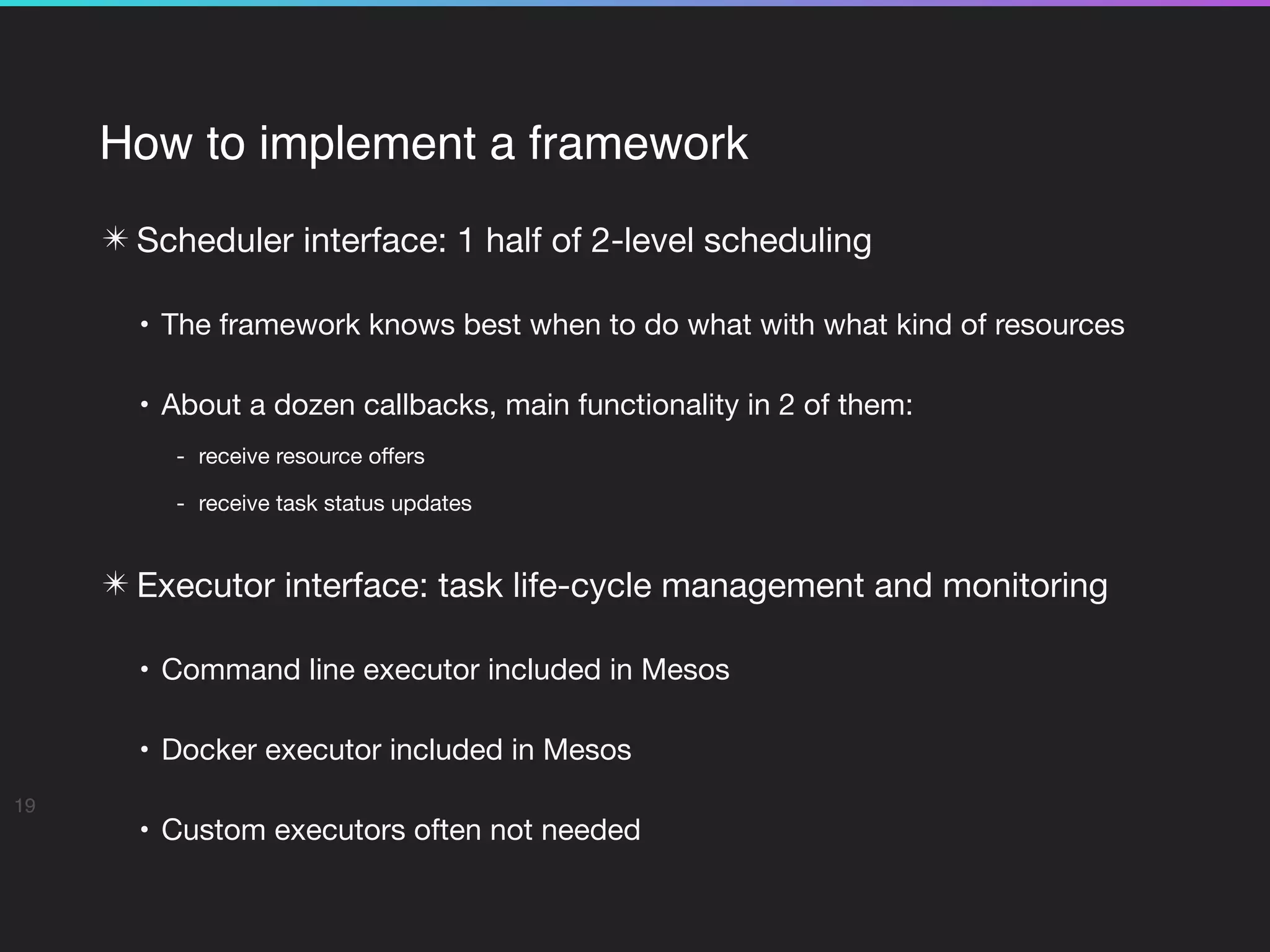 How to implement a framework
✴ Scheduler interface: 1 half of 2-level scheduling

• The framework knows best when to do what with what kind of resources

• About a dozen callbacks, main functionality in 2 of them:

- receive resource oﬀers

- receive task status updates 
✴ Executor interface: task life-cycle management and monitoring

• Command line executor included in Mesos

• Docker executor included in Mesos

• Custom executors often not needed
19
 