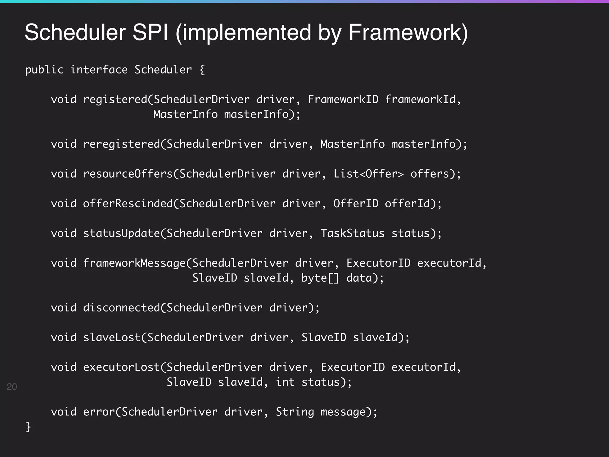 Scheduler SPI (implemented by Framework)
20
public interface Scheduler {
void registered(SchedulerDriver driver, FrameworkID frameworkId,  
MasterInfo masterInfo);
void reregistered(SchedulerDriver driver, MasterInfo masterInfo);
void resourceOffers(SchedulerDriver driver, List<Offer> offers);
void offerRescinded(SchedulerDriver driver, OfferID offerId);
void statusUpdate(SchedulerDriver driver, TaskStatus status);
void frameworkMessage(SchedulerDriver driver, ExecutorID executorId,
SlaveID slaveId, byte[] data);
void disconnected(SchedulerDriver driver);
void slaveLost(SchedulerDriver driver, SlaveID slaveId);
void executorLost(SchedulerDriver driver, ExecutorID executorId,
SlaveID slaveId, int status);
void error(SchedulerDriver driver, String message);
}
 