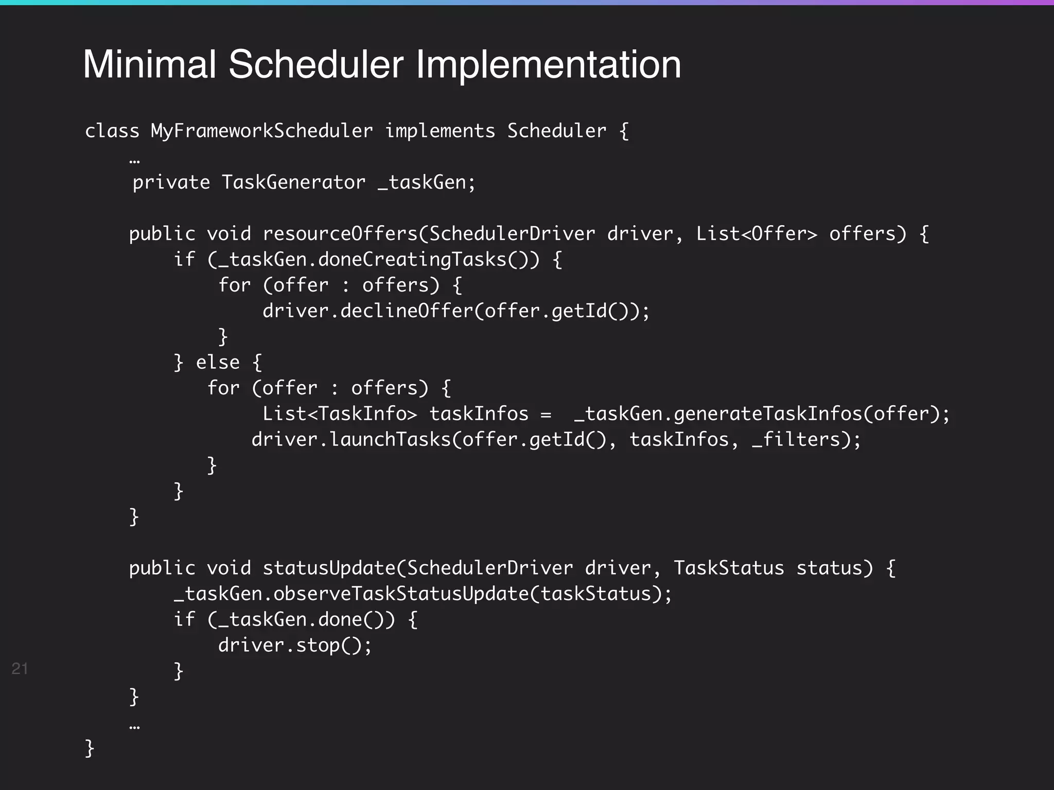 Minimal Scheduler Implementation
class MyFrameworkScheduler implements Scheduler {
…
private TaskGenerator _taskGen;
public void resourceOffers(SchedulerDriver driver, List<Offer> offers) {
if (_taskGen.doneCreatingTasks()) {
for (offer : offers) {
driver.declineOffer(offer.getId());
}
} else {
for (offer : offers) {
List<TaskInfo> taskInfos = _taskGen.generateTaskInfos(offer);
driver.launchTasks(offer.getId(), taskInfos, _filters);
}
}
}
public void statusUpdate(SchedulerDriver driver, TaskStatus status) {
_taskGen.observeTaskStatusUpdate(taskStatus);
if (_taskGen.done()) {
driver.stop();
}
}
… 
}
21
 