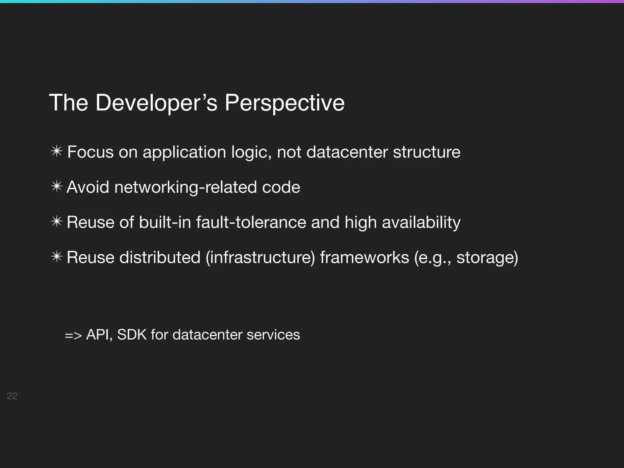 The Developer’s Perspective
✴ Focus on application logic, not datacenter structure

✴ Avoid networking-related code

✴ Reuse of built-in fault-tolerance and high availability

✴ Reuse distributed (infrastructure) frameworks (e.g., storage)

=> API, SDK for datacenter services
22
 