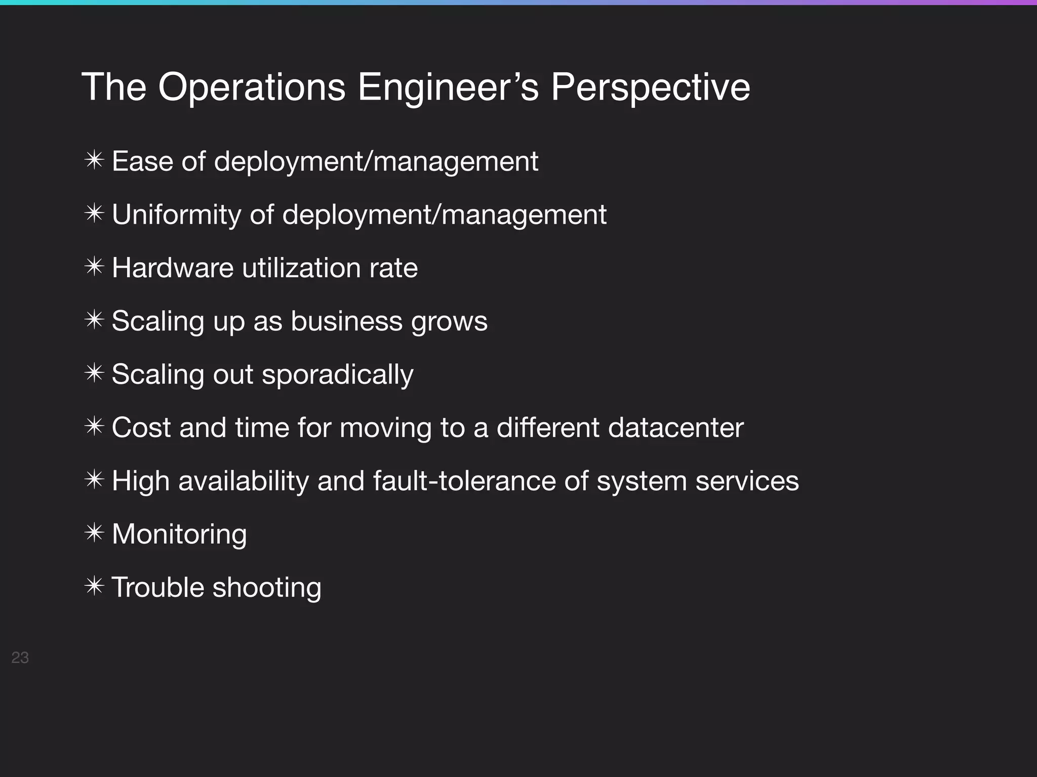 The Operations Engineer’s Perspective
✴ Ease of deployment/management

✴ Uniformity of deployment/management

✴ Hardware utilization rate

✴ Scaling up as business grows

✴ Scaling out sporadically 

✴ Cost and time for moving to a diﬀerent datacenter

✴ High availability and fault-tolerance of system services

✴ Monitoring

✴ Trouble shooting
23
 