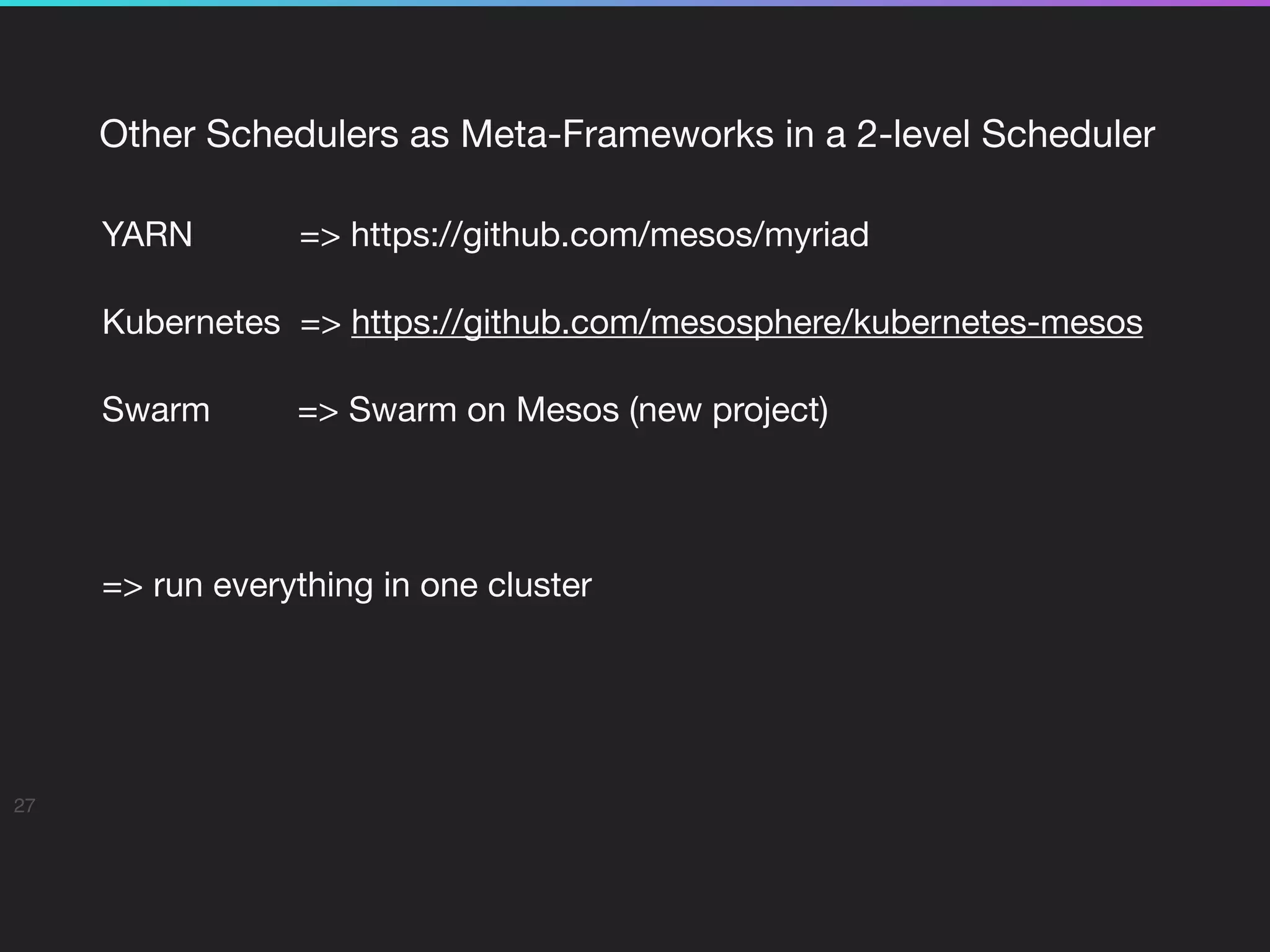 Other Schedulers as Meta-Frameworks in a 2-level Scheduler

YARN => https://github.com/mesos/myriad

Kubernetes => https://github.com/mesosphere/kubernetes-mesos

Swarm => Swarm on Mesos (new project)

=> run everything in one cluster

27
 