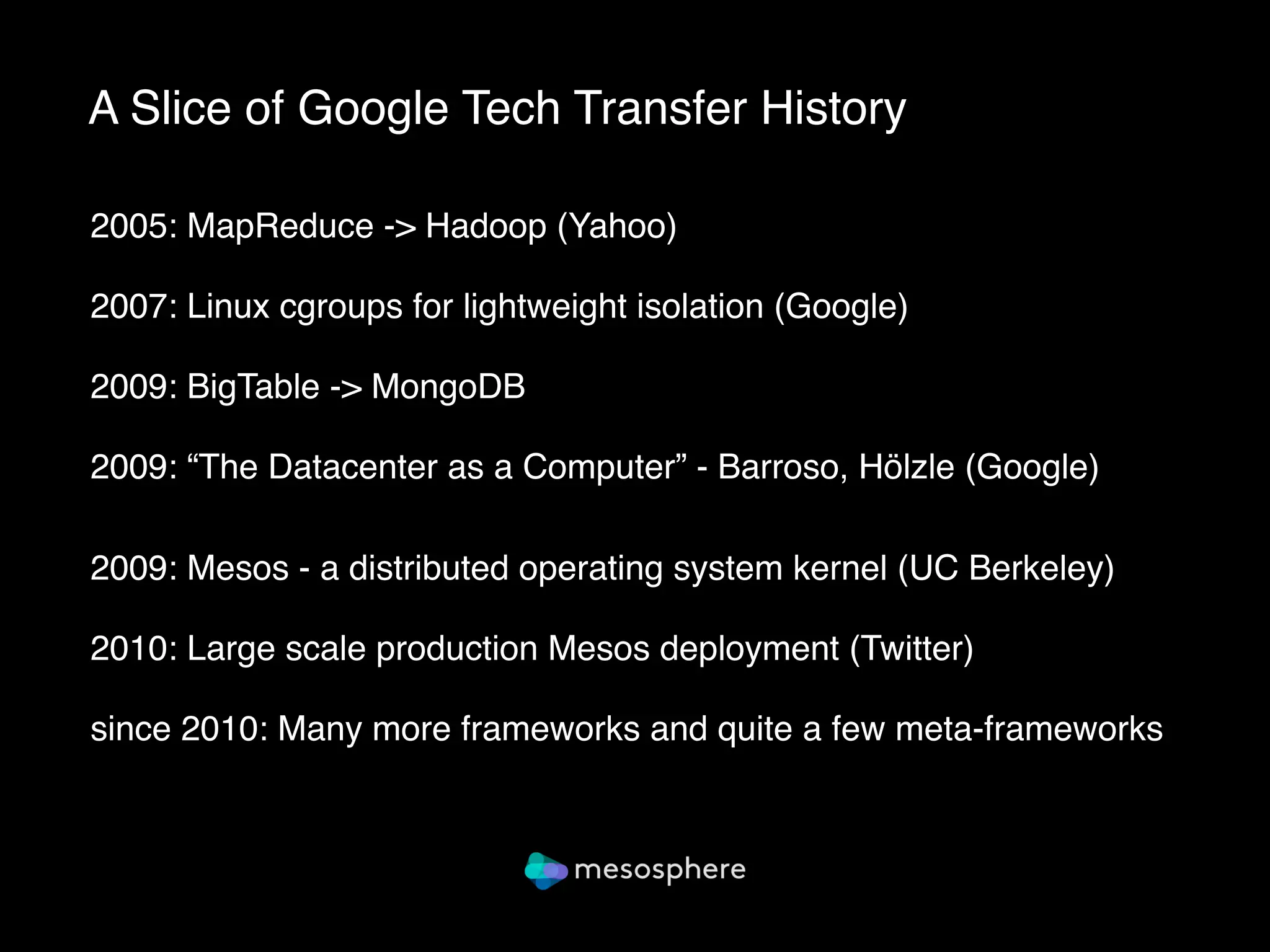 A Slice of Google Tech Transfer History
2005: MapReduce -> Hadoop (Yahoo)
2007: Linux cgroups for lightweight isolation (Google)
2009: BigTable -> MongoDB
2009: “The Datacenter as a Computer” - Barroso, Hölzle (Google) 
 
2009: Mesos - a distributed operating system kernel (UC Berkeley)
2010: Large scale production Mesos deployment (Twitter)
since 2010: Many more frameworks and quite a few meta-frameworks 
 