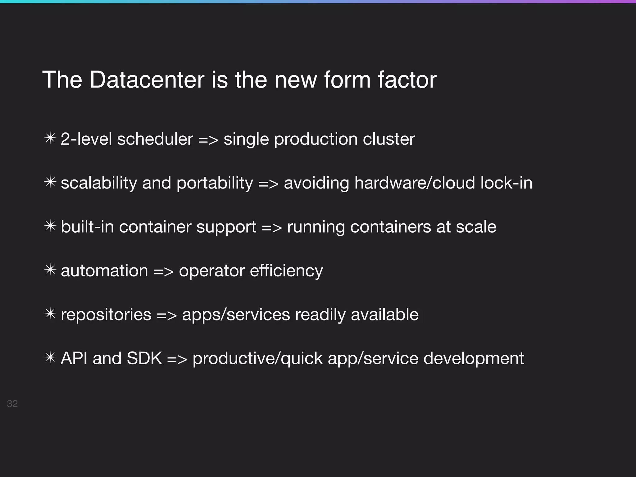The Datacenter is the new form factor
✴ 2-level scheduler => single production cluster

✴ scalability and portability => avoiding hardware/cloud lock-in

✴ built-in container support => running containers at scale

✴ automation => operator eﬃciency

✴ repositories => apps/services readily available

✴ API and SDK => productive/quick app/service development
32
 