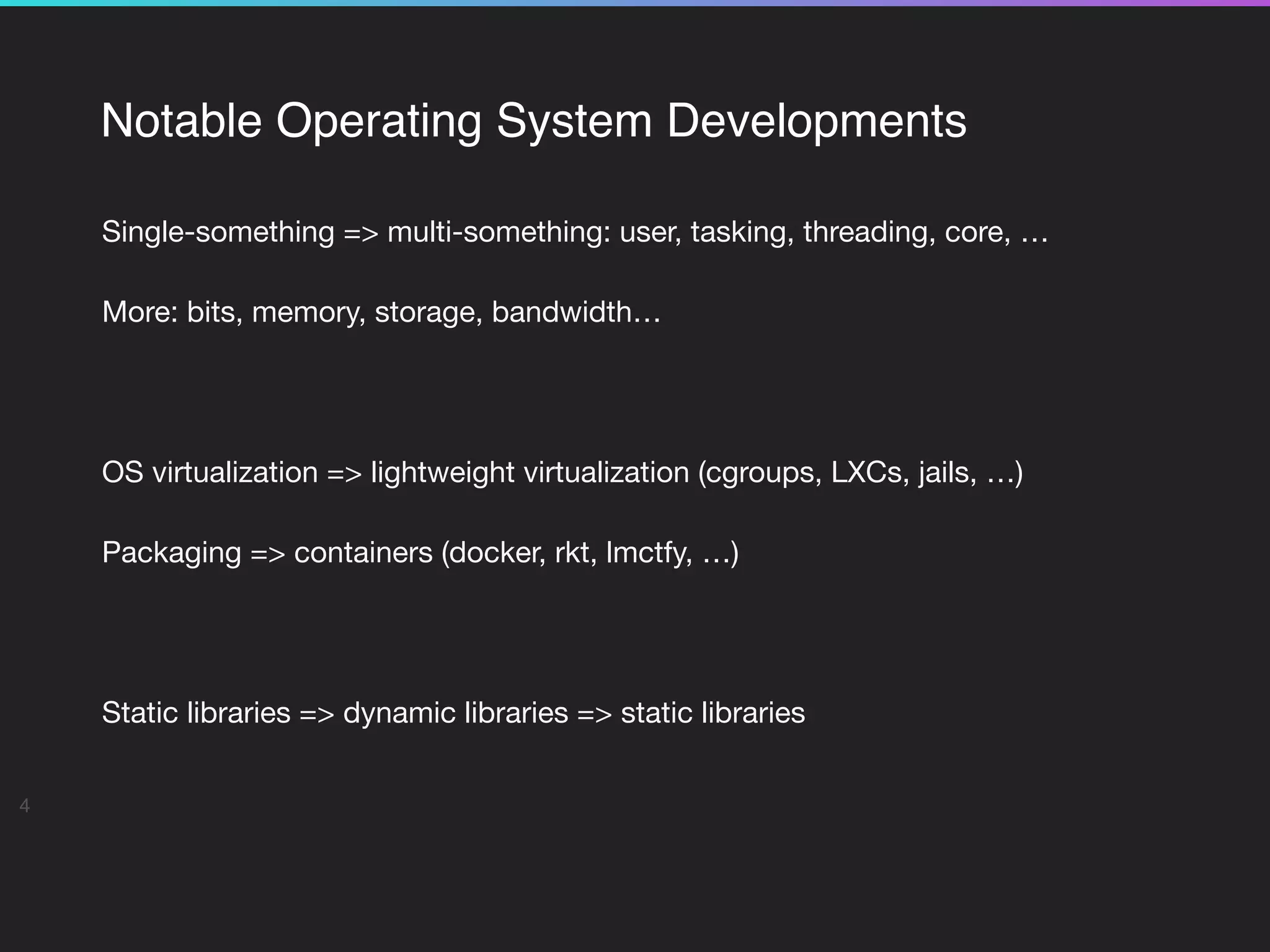 Notable Operating System Developments
Single-something => multi-something: user, tasking, threading, core, …

More: bits, memory, storage, bandwidth…

OS virtualization => lightweight virtualization (cgroups, LXCs, jails, …)

Packaging => containers (docker, rkt, lmctfy, …)

Static libraries => dynamic libraries => static libraries

4
 