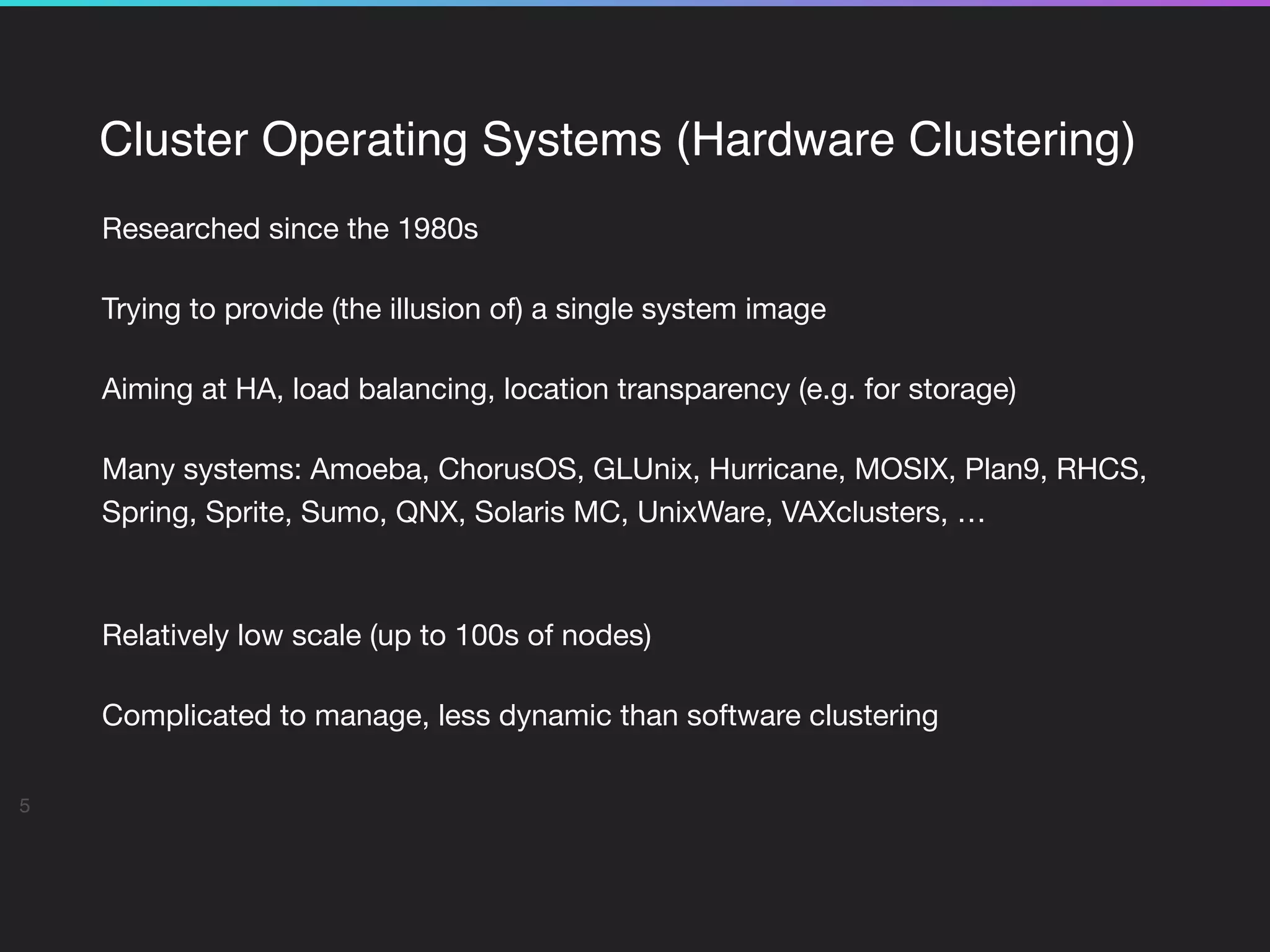 Cluster Operating Systems (Hardware Clustering)
Researched since the 1980s

Trying to provide (the illusion of) a single system image

Aiming at HA, load balancing, location transparency (e.g. for storage)

Many systems: Amoeba, ChorusOS, GLUnix, Hurricane, MOSIX, Plan9, RHCS,
Spring, Sprite, Sumo, QNX, Solaris MC, UnixWare, VAXclusters, …

 
Relatively low scale (up to 100s of nodes) 

Complicated to manage, less dynamic than software clustering

5
 