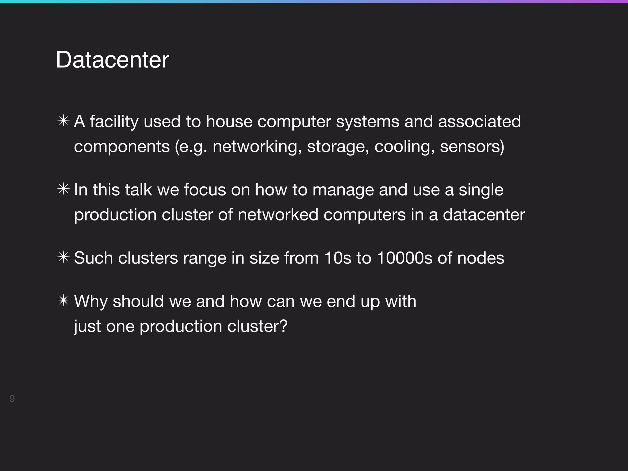Datacenter
✴ A facility used to house computer systems and associated
components (e.g. networking, storage, cooling, sensors)

✴ In this talk we focus on how to manage and use a single
production cluster of networked computers in a datacenter

✴ Such clusters range in size from 10s to 10000s of nodes

✴ Why should we and how can we end up with  
just one production cluster?

9
 