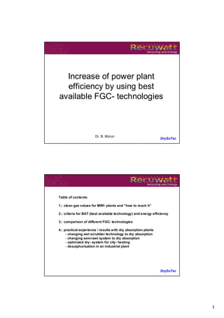 Increase of power plant
  efficiency by using best
available FGC- technologies



                       Dr. B. Morun
                                                                DrySoTec




Table of contents:

1.: clean gas values for MWI- plants and “how to reach it”

2.: criteria for BAT (best available technology) and energy efficiency

3.: comparison of different FGC- technologies

4.: practical experience / results with dry absorption plants
     - changing wet scrubber technology to dry absorption
     - changing semi-wet system to dry absorption
     - optimized dry- system for city- heating
     - desulphurisation in an industrial plant




                                                                DrySoTec




                                                                           1
 