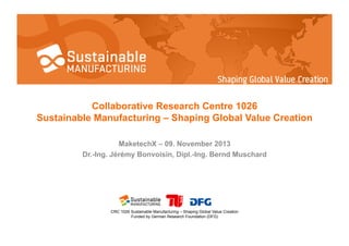 Collaborative Research Centre 1026
Sustainable Manufacturing – Shaping Global Value Creation
MaketechX – 09. November 2013
Dr.-Ing. Jérémy Bonvoisin, Dipl.-Ing. Bernd Muschard

CRC 1026 Sustainable Manufacturing – Shaping Global Value Creation
Funded by German Research Foundation (DFG)

 