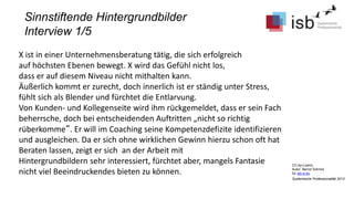 CC-by-Lizenz,
Autor: Bernd Schmid
für isb-w.eu
Systemische Professionalität 2013
Sinnstiftende Hintergrundbilder
Interview 1/5
X ist in einer Unternehmensberatung tätig, die sich erfolgreich
auf höchsten Ebenen bewegt. X wird das Gefühl nicht los,
dass er auf diesem Niveau nicht mithalten kann.
Äußerlich kommt er zurecht, doch innerlich ist er ständig unter Stress,
fühlt sich als Blender und fürchtet die Entlarvung.
Von Kunden- und Kollegenseite wird ihm rückgemeldet, dass er sein Fach
beherrsche, doch bei entscheidenden Auftritten „nicht so richtig
rüberkomme“. Er will im Coaching seine Kompetenzdefizite identifizieren
und ausgleichen. Da er sich ohne wirklichen Gewinn hierzu schon oft hat
Beraten lassen, zeigt er sich an der Arbeit mit
Hintergrundbildern sehr interessiert, fürchtet aber, mangels Fantasie
nicht viel Beeindruckendes bieten zu können.
 