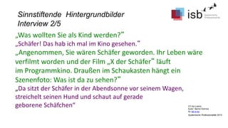 CC-by-Lizenz,
Autor: Bernd Schmid
für isb-w.eu
Systemische Professionalität 2013
Sinnstiftende Hintergrundbilder
Interview 2/5
„Was wollten Sie als Kind werden?“
„Schäfer! Das hab ich mal im Kino gesehen.“
„Angenommen, Sie wären Schäfer geworden. Ihr Leben wäre
verfilmt worden und der Film „X der Schäfer“ läuft
im Programmkino. Draußen im Schaukasten hängt ein
Szenenfoto: Was ist da zu sehen?“
„Da sitzt der Schäfer in der Abendsonne vor seinem Wagen,
streichelt seinen Hund und schaut auf gerade
geborene Schäfchen“
 