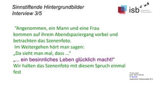CC-by-Lizenz,
Autor: Bernd Schmid
für isb-w.eu
Systemische Professionalität 2013
Sinnstiftende Hintergrundbilder
Interview 3/5
“Angenommen, ein Mann und eine Frau
kommen auf ihrem Abendspaziergang vorbei und
betrachten das Szenenfoto.
Im Weitergehen hört man sagen:
„Da sieht man mal, dass ...“
„... ein besinnliches Leben glücklich macht!“
Wir halten das Szenenfoto mit diesem Spruch einmal
fest
 