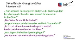 CC-by-Lizenz,
Autor: Bernd Schmid
für isb-w.eu
Systemische Professionalität 2013
Sinnstiftende Hintergrundbilder
Interview 4/5
„ Nun schauen nach anderen Bildern, z.B. Bilder aus dem
Berufsleben der Familie. Wer kommt Ihnen zuerst
in den Sinn?“
„Der Vater. Er war Hufschmied.“
„Angenommen sein Leben wäre verfilmt: Szenenfoto?“
„Er ist mit einem Bauern im Gespräch vertieft.
Beide streicheln nebenbei das Pferd.“
„Was sagen die beiden Spaziergänger?“
„Da hat man noch wirklich miteinander geredet.“
 
