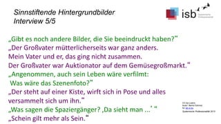 CC-by-Lizenz,
Autor: Bernd Schmid
für isb-w.eu
Systemische Professionalität 2013
Sinnstiftende Hintergrundbilder
Interview 5/5
„Gibt es noch andere Bilder, die Sie beeindruckt haben?“
„Der Großvater mütterlicherseits war ganz anders.
Mein Vater und er, das ging nicht zusammen.
Der Großvater war Auktionator auf dem Gemüsegroßmarkt.“
„Angenommen, auch sein Leben wäre verfilmt:
Was wäre das Szenenfoto?“
„Der steht auf einer Kiste, wirft sich in Pose und alles
versammelt sich um ihn.“
„Was sagen die Spaziergänger? ‚Da sieht man ...’“
„Schein gilt mehr als Sein.“
 