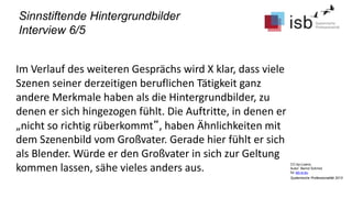 CC-by-Lizenz,
Autor: Bernd Schmid
für isb-w.eu
Systemische Professionalität 2013
Sinnstiftende Hintergrundbilder
Interview 6/5
Im Verlauf des weiteren Gesprächs wird X klar, dass viele
Szenen seiner derzeitigen beruflichen Tätigkeit ganz
andere Merkmale haben als die Hintergrundbilder, zu
denen er sich hingezogen fühlt. Die Auftritte, in denen er
„nicht so richtig rüberkommt“, haben Ähnlichkeiten mit
dem Szenenbild vom Großvater. Gerade hier fühlt er sich
als Blender. Würde er den Großvater in sich zur Geltung
kommen lassen, sähe vieles anders aus.
 
