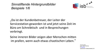 CC-by-Lizenz,
Autor: Bernd Schmid
für isb-w.eu
Systemische Professionalität 2013
Sinnstiftende Hintergrundbilder
Beispiele 1/6
„Da ist der Kundenbetreuer, der Leiter der
Servicestation geworden ist und jetzt seine Zeit im
Büro am Schreibtisch und in Besprechungen
verbringt.
Seine inneren Bilder zeigen aber Menschen mitten
im prallen, wenn auch etwas chaotischen Leben.“
 