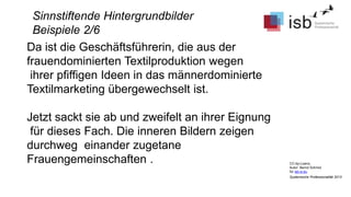 CC-by-Lizenz,
Autor: Bernd Schmid
für isb-w.eu
Systemische Professionalität 2013
Sinnstiftende Hintergrundbilder
Beispiele 2/6
Da ist die Geschäftsführerin, die aus der
frauendominierten Textilproduktion wegen
ihrer pfiffigen Ideen in das männerdominierte
Textilmarketing übergewechselt ist.
Jetzt sackt sie ab und zweifelt an ihrer Eignung
für dieses Fach. Die inneren Bildern zeigen
durchweg einander zugetane
Frauengemeinschaften .
 