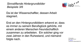 CC-by-Lizenz,
Autor: Bernd Schmid
für isb-w.eu
Systemische Professionalität 2013
Sinnstiftende Hintergrundbilder
Beispiele 3/6
Da ist der Wissenschaftler, dessen Arbeit
stagniert.
Erst an den Hintergrundbildern erkennt er, dass
es immer zu seinem Berufsglück gehörte, mit
einem anderen Menschen freundschaftlich
zusammen zu arbeiteten. Ein solcher ging vor
zwei Jahren in den Ruhestand, und niemand
folgte nach.
 