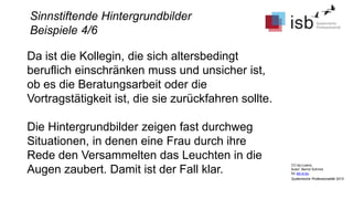 CC-by-Lizenz,
Autor: Bernd Schmid
für isb-w.eu
Systemische Professionalität 2013
Sinnstiftende Hintergrundbilder
Beispiele 4/6
Da ist die Kollegin, die sich altersbedingt
beruflich einschränken muss und unsicher ist,
ob es die Beratungsarbeit oder die
Vortragstätigkeit ist, die sie zurückfahren sollte.
Die Hintergrundbilder zeigen fast durchweg
Situationen, in denen eine Frau durch ihre
Rede den Versammelten das Leuchten in die
Augen zaubert. Damit ist der Fall klar.
 