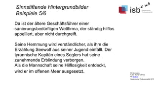 CC-by-Lizenz,
Autor: Bernd Schmid
für isb-w.eu
Systemische Professionalität 2013
Sinnstiftende Hintergrundbilder
Beispiele 5/6
Da ist der ältere Geschäftsführer einer
sanierungsbedürftigen Weltfirma, der ständig hilflos
appelliert, aber nicht durchgreift.
Seine Hemmung wird verständlicher, als ihm die
Erzählung Seewolf aus seiner Jugend einfällt. Der
tyrannische Kapitän eines Seglers hat seine
zunehmende Erblindung verborgen.
Als die Mannschaft seine Hilflosigkeit entdeckt,
wird er im offenen Meer ausgesetzt.
 