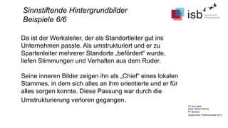 CC-by-Lizenz,
Autor: Bernd Schmid
für isb-w.eu
Systemische Professionalität 2013
Sinnstiftende Hintergrundbilder
Beispiele 6/6
Da ist der Werksleiter, der als Standortleiter gut ins
Unternehmen passte. Als umstrukturiert und er zu
Spartenleiter mehrerer Standorte „befördert“ wurde,
liefen Stimmungen und Verhalten aus dem Ruder.
Seine inneren Bilder zeigen ihn als „Chief“ eines lokalen
Stammes, in dem sich alles an ihm orientierte und er für
alles sorgen konnte. Diese Passung war durch die
Umstrukturierung verloren gegangen.
 
