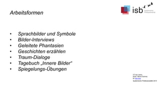 CC-by-Lizenz,
Autor: Bernd Schmid
für isb-w.eu
Systemische Professionalität 2013
• Sprachbilder und Symbole
• Bilder-Interviews
• Geleitete Phantasien
• Geschichten erzählen
• Traum-Dialoge
• Tagebuch „Innere Bilder“
• Spiegelungs-Übungen
Arbeitsformen
 