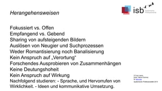 CC-by-Lizenz,
Autor: Bernd Schmid
für isb-w.eu
Systemische Professionalität 2013
Fokussiert vs. Offen
Empfangend vs. Gebend
Sharing von aufsteigenden Bildern
Auslösen von Neugier und Suchprozessen
Weder Romantisierung noch Banalisierung
Kein Anspruch auf „Verortung“
Forschendes Ausprobieren von Zusammenhängen
Keine Deutungshoheit
Kein Anspruch auf Wirkung
Nachfolgend studieren: - Sprache, und Hervorrufen von
Wirklichkeit. - Ideen und kommunikative Umsetzung.
Herangehensweisen
 