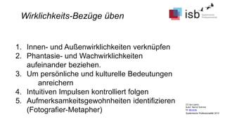 CC-by-Lizenz,
Autor: Bernd Schmid
für isb-w.eu
Systemische Professionalität 2013
Wirklichkeits-Bezüge üben
1. Innen- und Außenwirklichkeiten verknüpfen
2. Phantasie- und Wachwirklichkeiten
aufeinander beziehen.
3. Um persönliche und kulturelle Bedeutungen
anreichern
4. Intuitiven Impulsen kontrolliert folgen
5. Aufmerksamkeitsgewohnheiten identifizieren
(Fotografier-Metapher)
 
